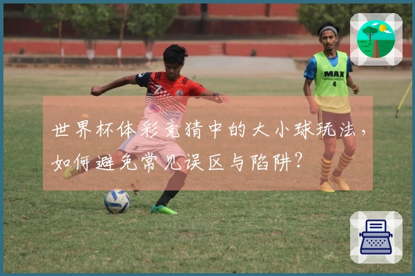 世界杯体彩竞猜中的大小球玩法，如何避免常见误区与陷阱？